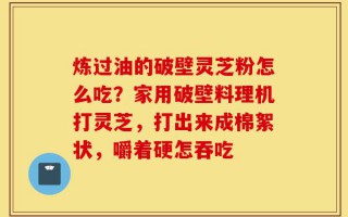 炼过油的破壁灵芝粉怎么吃？家用破壁料理机打灵芝，打出来成棉絮状，嚼着硬怎吞吃