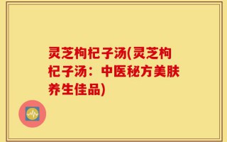 灵芝枸杞子汤(灵芝枸杞子汤：中医秘方美肤养生佳品)