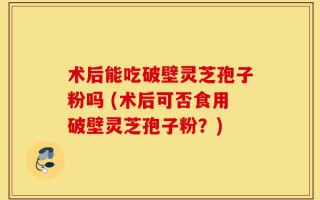 术后能吃破壁灵芝孢子粉吗 (术后可否食用破壁灵芝孢子粉？)