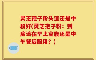 灵芝孢子粉头道还是中段好(灵芝孢子粉：到底该在早上空腹还是中午餐后服用？)