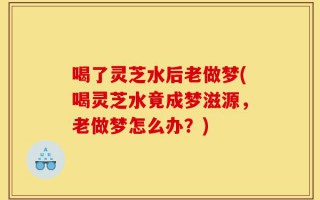 喝了灵芝水后老做梦(喝灵芝水竟成梦滋源，老做梦怎么办？)
