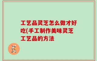 工艺品灵芝怎么做才好吃(手工制作美味灵芝工艺品的方法
