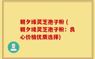 朝夕缘灵芝孢子粉 (朝夕缘灵芝孢子粉：良心价格优质选择)