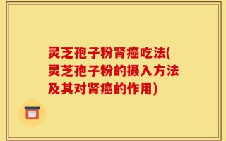 灵芝孢子粉肾癌吃法(灵芝孢子粉的摄入方法及其对肾癌的作用)