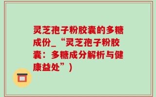 灵芝孢子粉胶囊的多糖成份_“灵芝孢子粉胶囊：多糖成分解析与健康益处”)