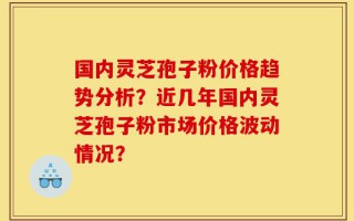 国内灵芝孢子粉价格趋势分析？近几年国内灵芝孢子粉市场价格波动情况？