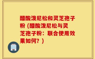 醋酸泼尼松和灵芝孢子粉 (醋酸泼尼松与灵芝孢子粉：联合使用效果如何？)