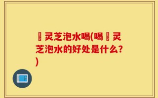 苆灵芝泡水喝(喝苆灵芝泡水的好处是什么？)