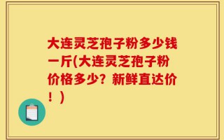 大连灵芝孢子粉多少钱一斤(大连灵芝孢子粉价格多少？新鲜直达价！)