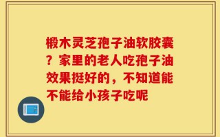 椴木灵芝孢子油软胶囊？家里的老人吃孢子油效果挺好的，不知道能不能给小孩子吃呢