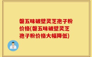 磐五味破壁灵芝孢子粉价格(磐五味破壁灵芝孢子粉价格大幅降低)