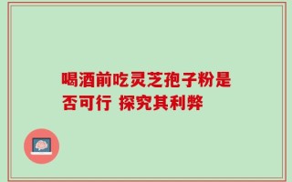 喝酒前吃灵芝孢子粉是否可行 探究其利弊