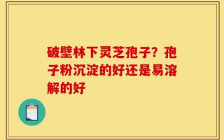 破壁林下灵芝孢子？孢子粉沉淀的好还是易溶解的好
