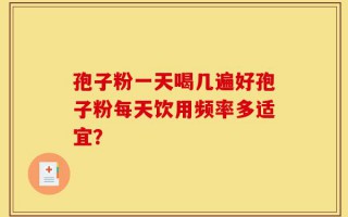孢子粉一天喝几遍好孢子粉每天饮用频率多适宜？