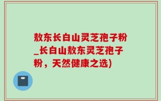 敖东长白山灵芝孢子粉_长白山敖东灵芝孢子粉，天然健康之选)