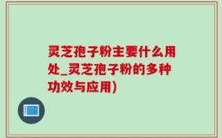 灵芝孢子粉主要什么用处_灵芝孢子粉的多种功效与应用)