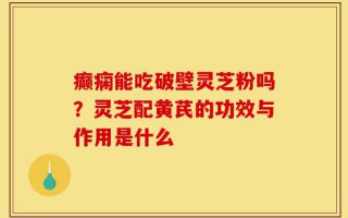 癫痫能吃破壁灵芝粉吗？灵芝配黄芪的功效与作用是什么