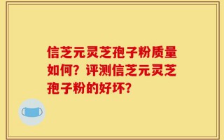 信芝元灵芝孢子粉质量如何？评测信芝元灵芝孢子粉的好坏？