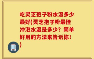 吃灵芝孢子粉水温多少最好(灵芝孢子粉最佳冲泡水温是多少？简单好用的方法来告诉你！)