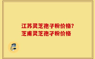 江苏灵芝孢子粉价格？芝甫灵芝孢孑粉价格