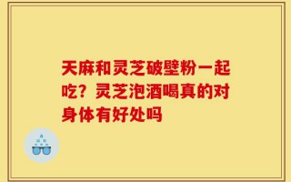 天麻和灵芝破壁粉一起吃？灵芝泡酒喝真的对身体有好处吗