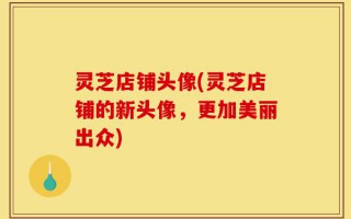 灵芝店铺头像(灵芝店铺的新头像，更加美丽出众)