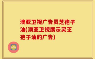 澳亚卫视广告灵芝孢子油(澳亚卫视展示灵芝孢子油的广告)