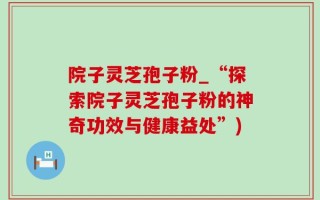 院子灵芝孢子粉_“探索院子灵芝孢子粉的神奇功效与健康益处”)