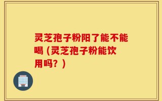 灵芝孢子粉阳了能不能喝 (灵芝孢子粉能饮用吗？)