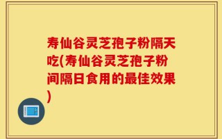 寿仙谷灵芝孢子粉隔天吃(寿仙谷灵芝孢子粉间隔日食用的最佳效果)
