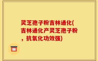 灵芝孢子粉吉林通化(吉林通化产灵芝孢子粉，抗氧化功效强)