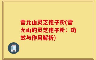 雷允山灵芝孢子粉(雷允山的灵芝孢子粉：功效与作用解析)