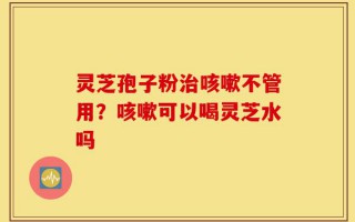 灵芝孢子粉治咳嗽不管用？咳嗽可以喝灵芝水吗