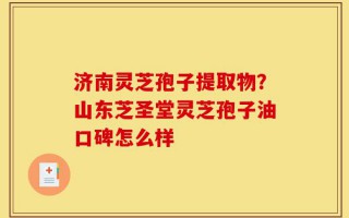 济南灵芝孢子提取物？山东芝圣堂灵芝孢子油口碑怎么样