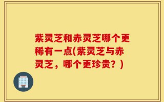 紫灵芝和赤灵芝哪个更稀有一点(紫灵芝与赤灵芝，哪个更珍贵？)