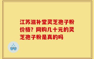 江苏滋补堂灵芝孢子粉价格？网购几十元的灵芝孢子粉是真的吗