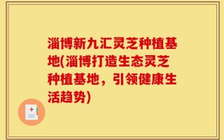 淄博新九汇灵芝种植基地(淄博打造生态灵芝种植基地，引领健康生活趋势)
