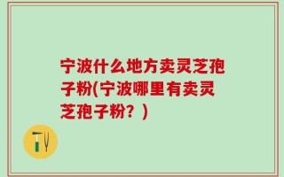 宁波什么地方卖灵芝孢子粉(宁波哪里有卖灵芝孢子粉？)