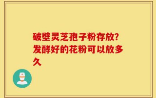 破壁灵芝孢子粉存放？发酵好的花粉可以放多久