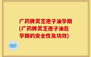 广药牌灵芝孢子油孕期(广药牌灵芝孢子油在孕期的安全性及功效)