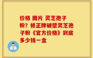 价格 图片 灵芝孢子粉？修正牌破壁灵芝孢子粉《官方价格》到底多少钱一盒