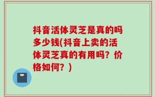 抖音活体灵芝是真的吗多少钱(抖音上卖的活体灵芝真的有用吗？价格如何？)