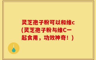 灵芝孢子粉可以和维c(灵芝孢子粉与维C一起食用，功效神奇！)