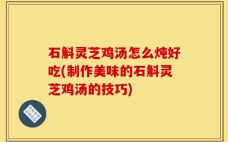 石斛灵芝鸡汤怎么炖好吃(制作美味的石斛灵芝鸡汤的技巧)