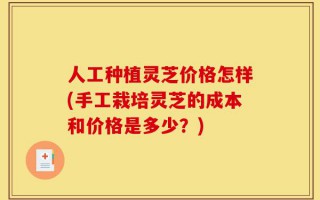 人工种植灵芝价格怎样(手工栽培灵芝的成本和价格是多少？)