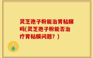灵芝孢子粉能治胃粘膜吗(灵芝孢子粉能否治疗胃粘膜问题？)