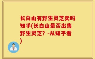 长白山有野生灵芝卖吗知乎(长白山是否出售野生灵芝？-从知乎看)