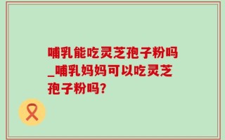 哺乳能吃灵芝孢子粉吗_哺乳妈妈可以吃灵芝孢子粉吗？