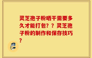 灵芝孢子粉晒干需要多久才能打包？？灵芝孢子粉的制作和保存技巧？