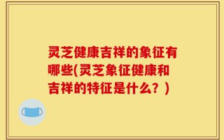 灵芝健康吉祥的象征有哪些(灵芝象征健康和吉祥的特征是什么？)